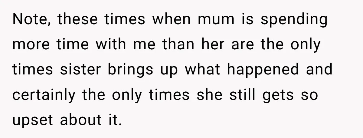 Sibling Keeps Bringing Up a Decade-Old Loss Whenever Mom Shows Favor - Younger Sister Reaches Breaking Point Note, these times when mum is spending more time with me than her are the only times sister brings up what happened and certainly the only times she still gets...