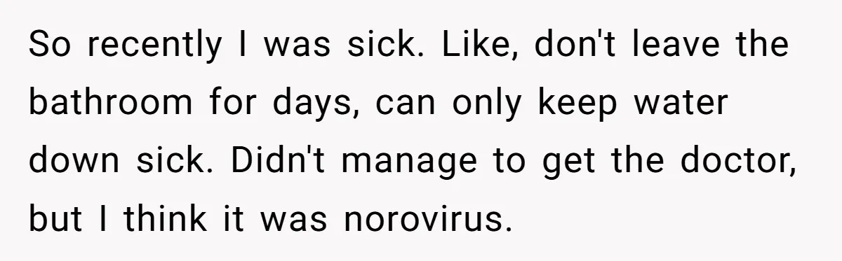 Sibling Keeps Bringing Up a Decade-Old Loss Whenever Mom Shows Favor - Younger Sister Reaches Breaking Point So recently I was sick. Like, don't leave the bathroom for days, can only keep water down sick. Didn't manage to get the doctor, but I think it was norovirus.
