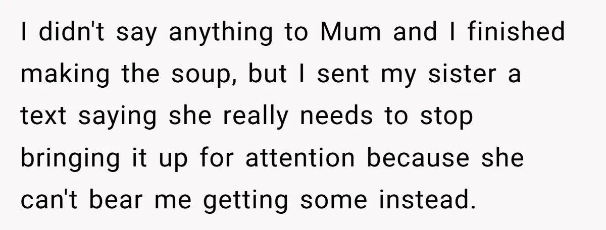 Sibling Keeps Bringing Up a Decade-Old Loss Whenever Mom Shows Favor - Younger Sister Reaches Breaking Point I didn't say anything to Mum and I finished making the soup, but I sent my sister a text saying she really needs to stop bringing it up for attention...