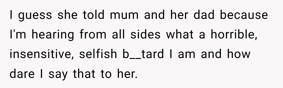 Sibling Keeps Bringing Up a Decade-Old Loss Whenever Mom Shows Favor - Younger Sister Reaches Breaking Point I guess she told mum and her dad because I'm hearing from all sides what a horrible, insensitive, selfish b__tard I am and how dare I say that to her.