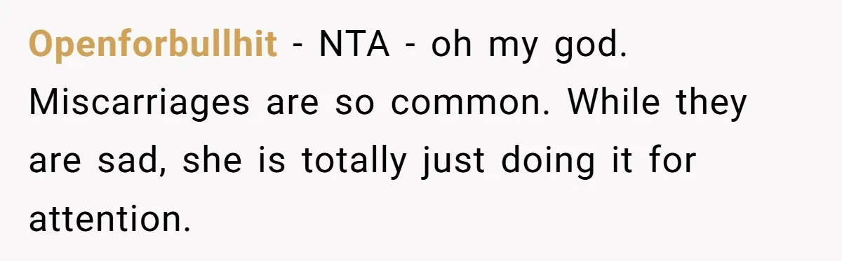 Sibling Keeps Bringing Up a Decade-Old Loss Whenever Mom Shows Favor - Younger Sister Reaches Breaking Point Openforbullhit − NTA - oh my god. Miscarriages are so common. While they are sad, she is totally just doing it for attention.