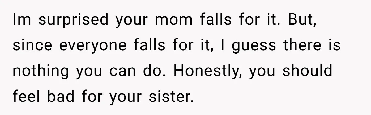 Sibling Keeps Bringing Up a Decade-Old Loss Whenever Mom Shows Favor - Younger Sister Reaches Breaking Point Im surprised your mom falls for it. But, since everyone falls for it, I guess there is nothing you can do. Honestly, you should feel bad for your sister.