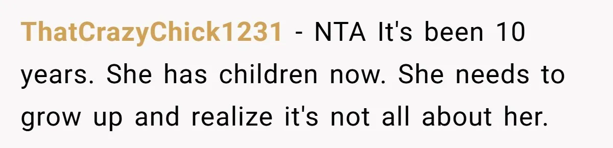Sibling Keeps Bringing Up a Decade-Old Loss Whenever Mom Shows Favor - Younger Sister Reaches Breaking Point ThatCrazyChick1231 − NTA It's been 10 years. She has children now. She needs to grow up and realize it's not all about her.
