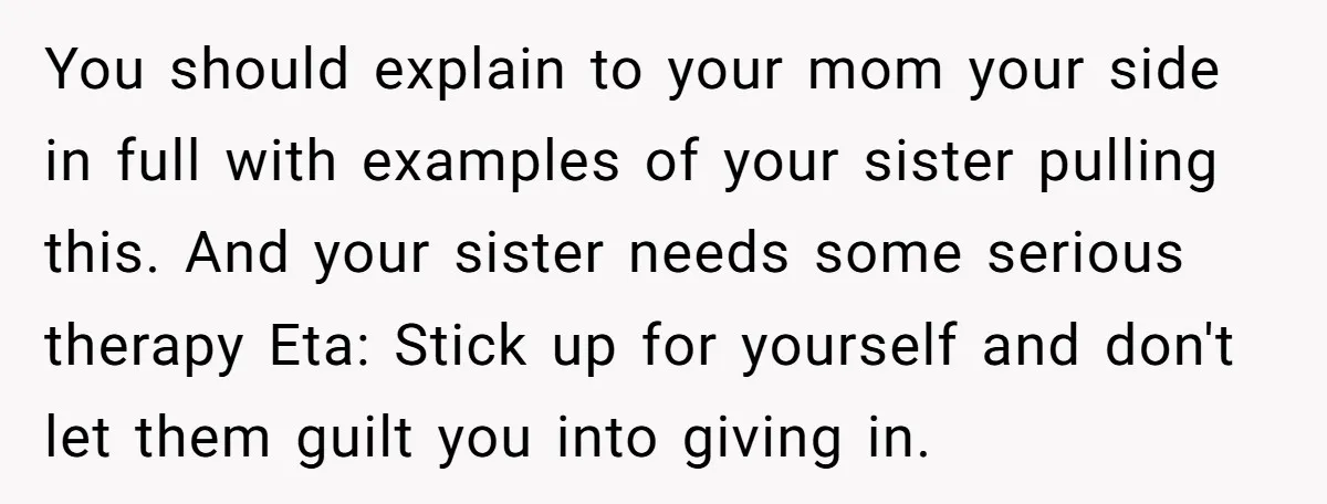 Sibling Keeps Bringing Up a Decade-Old Loss Whenever Mom Shows Favor - Younger Sister Reaches Breaking Point You should explain to your mom your side in full with examples of your sister pulling this. And your sister needs some serious therapy Eta: Stick up for yourself and...