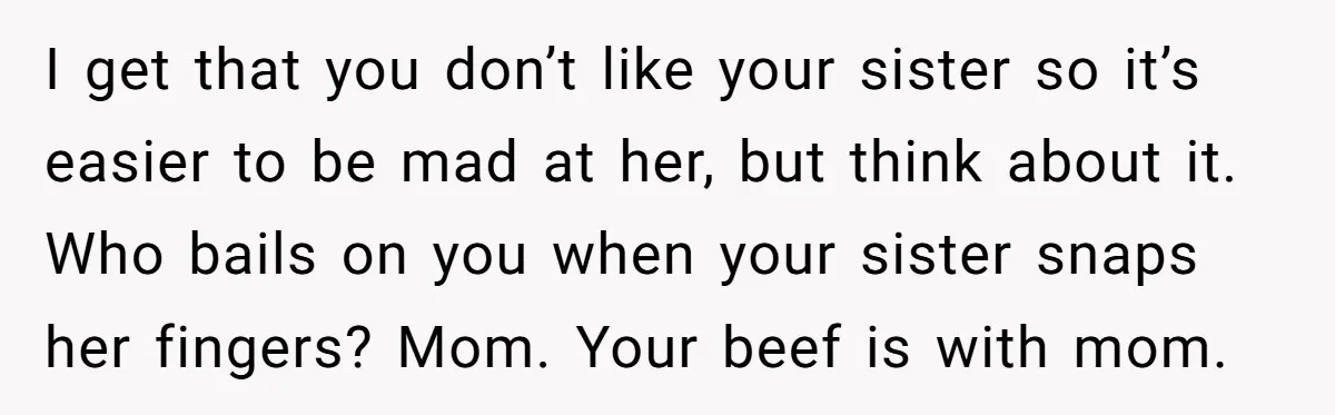 Sibling Keeps Bringing Up a Decade-Old Loss Whenever Mom Shows Favor - Younger Sister Reaches Breaking Point I get that you don’t like your sister so it’s easier to be mad at her, but think about it. Who bails on you when your sister snaps her fingers?...