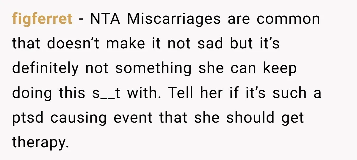 Sibling Keeps Bringing Up a Decade-Old Loss Whenever Mom Shows Favor - Younger Sister Reaches Breaking Point figferret − NTA Miscarriages are common that doesn’t make it not sad but it’s definitely not something she can keep doing this s__t with. Tell her if it’s such a...