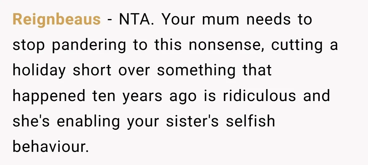 Sibling Keeps Bringing Up a Decade-Old Loss Whenever Mom Shows Favor - Younger Sister Reaches Breaking Point Reignbeaus − NTA. Your mum needs to stop pandering to this nonsense, cutting a holiday short over something that happened ten years ago is ridiculous and she's enabling your sister's...