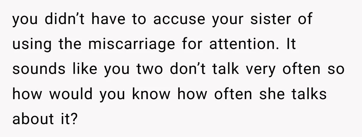 Sibling Keeps Bringing Up a Decade-Old Loss Whenever Mom Shows Favor - Younger Sister Reaches Breaking Point you didn’t have to accuse your sister of using the miscarriage for attention. It sounds like you two don’t talk very often so how would you know how often she...