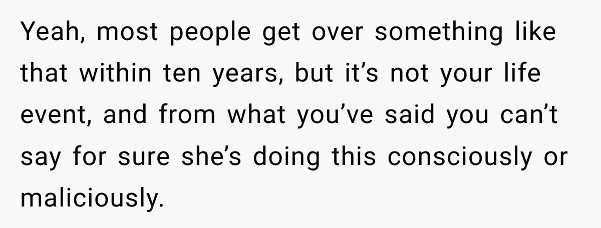 Sibling Keeps Bringing Up a Decade-Old Loss Whenever Mom Shows Favor - Younger Sister Reaches Breaking Point Yeah, most people get over something like that within ten years, but it’s not your life event, and from what you’ve said you can’t say for sure she’s doing this...