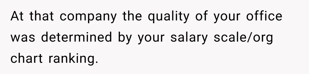 Entry-Level Tech Walks Miles In Rain Until Managers Secretly Share Parking Spots And Coworkers Call HR At that company the quality of your office was determined by your salary scale/org chart ranking.