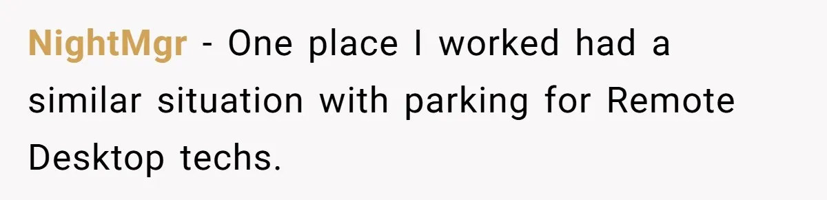 Entry-Level Tech Walks Miles In Rain Until Managers Secretly Share Parking Spots And Coworkers Call HR NightMgr − One place I worked had a similar situation with parking for Remote Desktop techs.