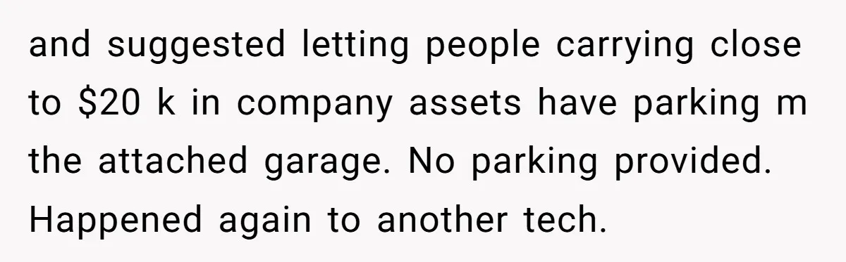 Entry-Level Tech Walks Miles In Rain Until Managers Secretly Share Parking Spots And Coworkers Call HR and suggested letting people carrying close to $20 k in company assets have parking m the attached garage. No parking provided. Happened again to another tech.