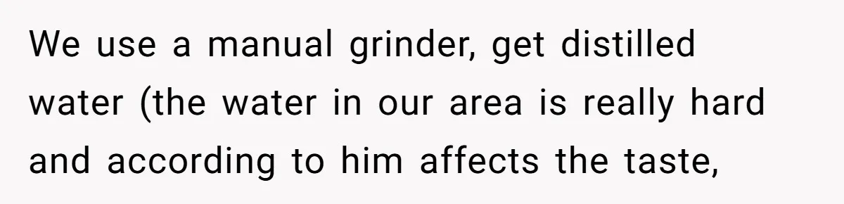 Fiancé Won't Let Her Make Coffee Without Following His Rules, How She Finally Got Fed Up We use a manual grinder, get distilled water (the water in our area is really hard and according to him affects the taste,