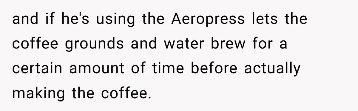 Fiancé Won't Let Her Make Coffee Without Following His Rules, How She Finally Got Fed Up and if he's using the Aeropress lets the coffee grounds and water brew for a certain amount of time before actually making the coffee.