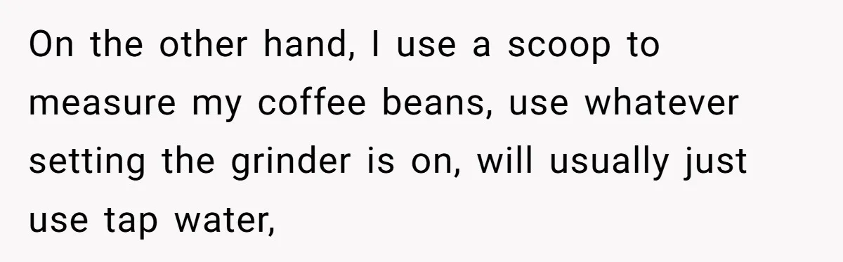 Fiancé Won't Let Her Make Coffee Without Following His Rules, How She Finally Got Fed Up On the other hand, I use a scoop to measure my coffee beans, use whatever setting the grinder is on, will usually just use tap water,