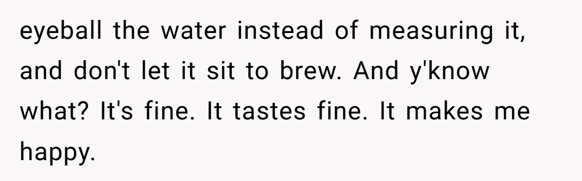 Fiancé Won't Let Her Make Coffee Without Following His Rules, How She Finally Got Fed Up eyeball the water instead of measuring it, and don't let it sit to brew. And y'know what? It's fine. It tastes fine. It makes me happy.