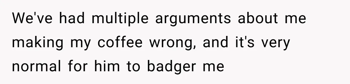 Fiancé Won't Let Her Make Coffee Without Following His Rules, How She Finally Got Fed Up We've had multiple arguments about me making my coffee wrong, and it's very normal for him to badger me