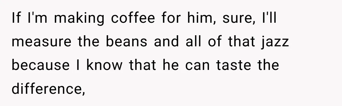 Fiancé Won't Let Her Make Coffee Without Following His Rules, How She Finally Got Fed Up If I'm making coffee for him, sure, I'll measure the beans and all of that jazz because I know that he can taste the difference,