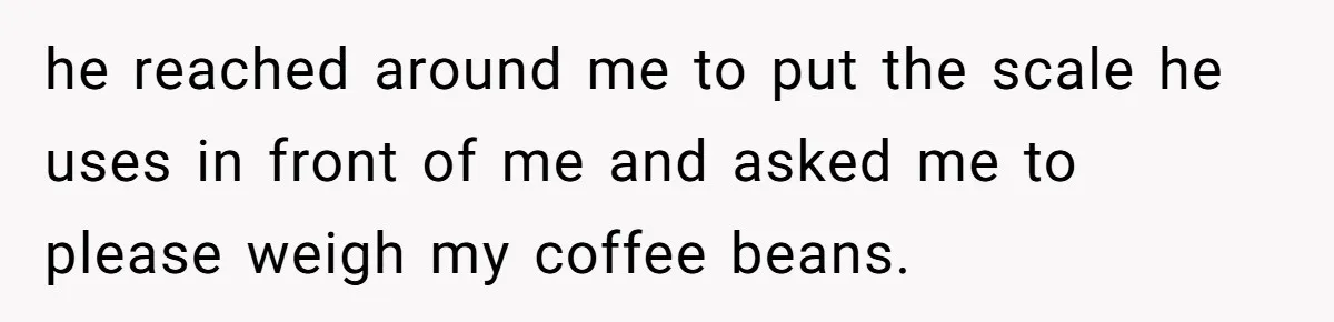Fiancé Won't Let Her Make Coffee Without Following His Rules, How She Finally Got Fed Up he reached around me to put the scale he uses in front of me and asked me to please weigh my coffee beans.