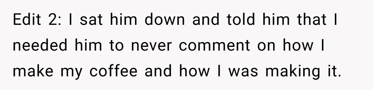 Fiancé Won't Let Her Make Coffee Without Following His Rules, How She Finally Got Fed Up Edit 2: I sat him down and told him that I needed him to never comment on how I make my coffee and how I was making it.