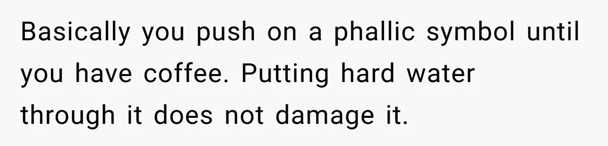 Fiancé Won't Let Her Make Coffee Without Following His Rules, How She Finally Got Fed Up Basically you push on a phallic symbol until you have coffee. Putting hard water through it does not damage it.