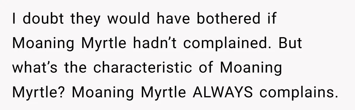 Entry-Level Tech Walks Miles In Rain Until Managers Secretly Share Parking Spots And Coworkers Call HR I doubt they would have bothered if Moaning Myrtle hadn’t complained. But what’s the characteristic of Moaning Myrtle? Moaning Myrtle ALWAYS complains.