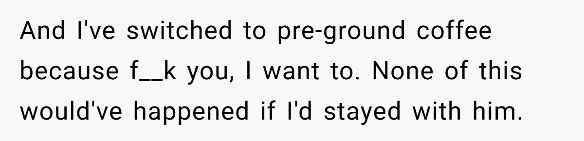 Fiancé Won't Let Her Make Coffee Without Following His Rules, How She Finally Got Fed Up And I've switched to pre-ground coffee because f__k you, I want to. None of this would've happened if I'd stayed with him.