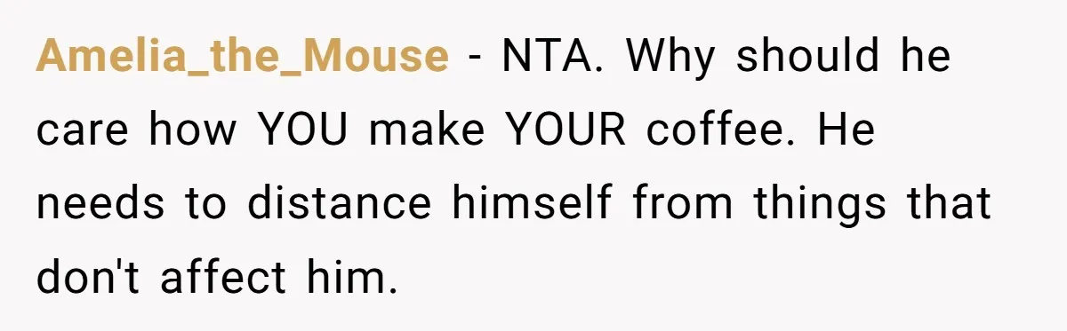 Fiancé Won't Let Her Make Coffee Without Following His Rules, How She Finally Got Fed Up Amelia_the_Mouse − NTA. Why should he care how YOU make YOUR coffee. He needs to distance himself from things that don't affect him.