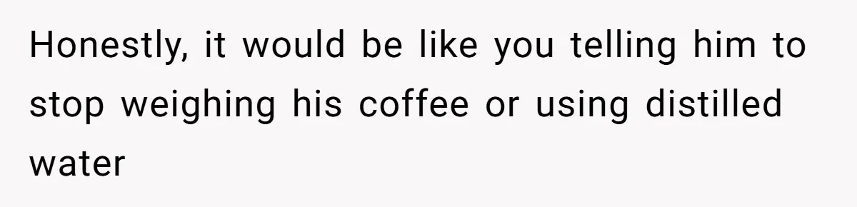 Fiancé Won't Let Her Make Coffee Without Following His Rules, How She Finally Got Fed Up Honestly, it would be like you telling him to stop weighing his coffee or using distilled water