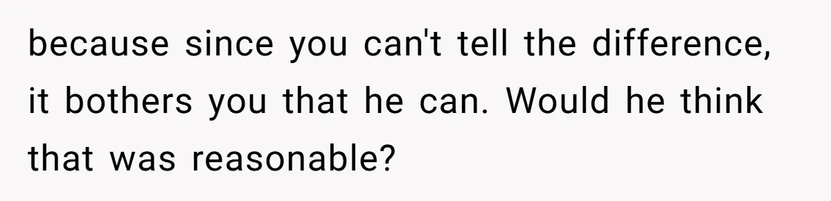 Fiancé Won't Let Her Make Coffee Without Following His Rules, How She Finally Got Fed Up because since you can't tell the difference, it bothers you that he can. Would he think that was reasonable?