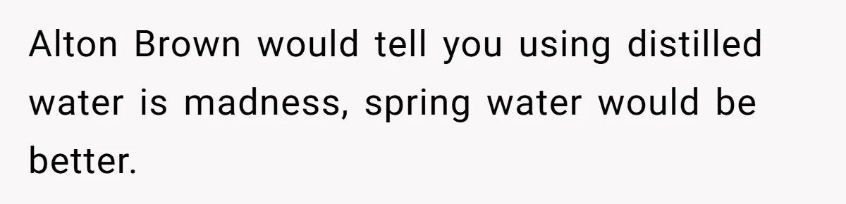 Fiancé Won't Let Her Make Coffee Without Following His Rules, How She Finally Got Fed Up Alton Brown would tell you using distilled water is madness, spring water would be better.
