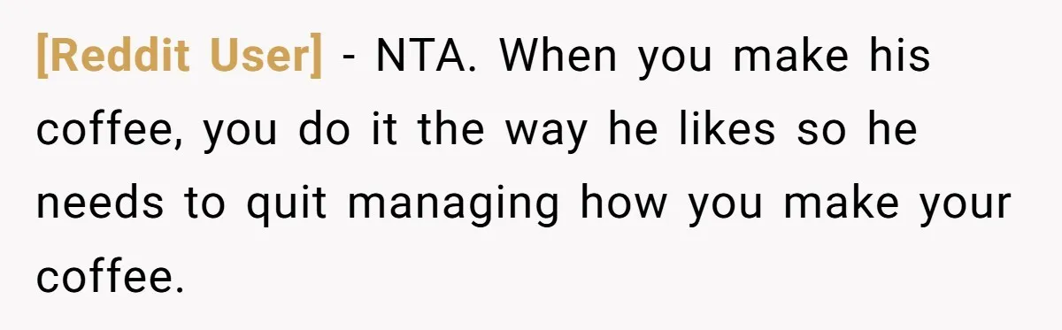 [Reddit User] − NTA. When you make his coffee, you do it the way he likes so he needs to quit managing how you make your coffee.