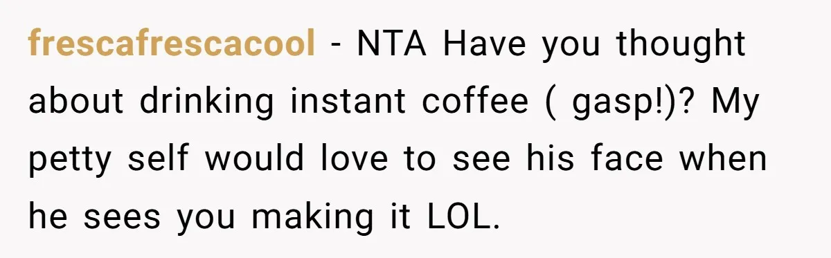 Fiancé Won't Let Her Make Coffee Without Following His Rules, How She Finally Got Fed Up frescafrescacool − NTA Have you thought about drinking instant coffee ( gasp!)? My petty self would love to see his face when he sees you making it LOL.