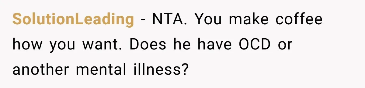 Fiancé Won't Let Her Make Coffee Without Following His Rules, How She Finally Got Fed Up SolutionLeading − NTA. You make coffee how you want. Does he have OCD or another mental illness?