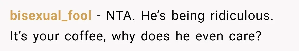 Fiancé Won't Let Her Make Coffee Without Following His Rules, How She Finally Got Fed Up bisexual_fool − NTA. He’s being ridiculous. It’s your coffee, why does he even care?