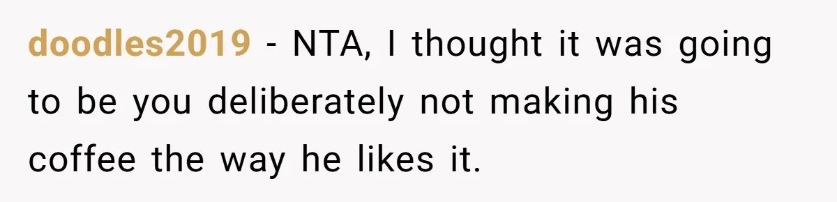 Fiancé Won't Let Her Make Coffee Without Following His Rules, How She Finally Got Fed Up doodles2019 − NTA, I thought it was going to be you deliberately not making his coffee the way he likes it.