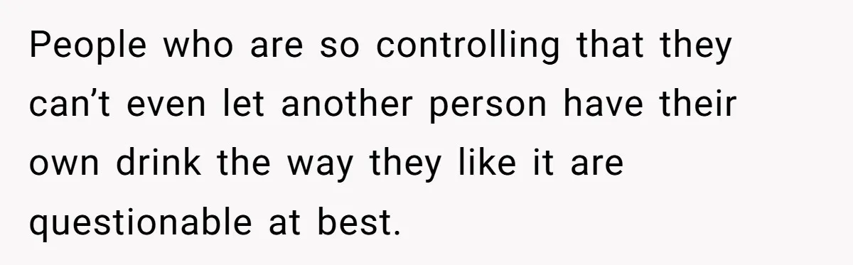 Fiancé Won't Let Her Make Coffee Without Following His Rules, How She Finally Got Fed Up People who are so controlling that they can’t even let another person have their own drink the way they like it are questionable at best.