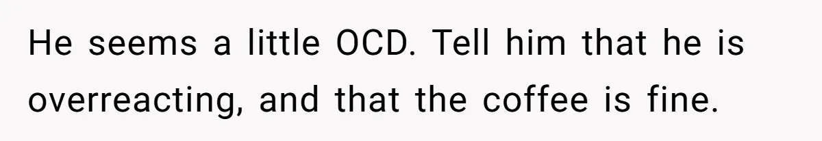 Fiancé Won't Let Her Make Coffee Without Following His Rules, How She Finally Got Fed Up He seems a little OCD. Tell him that he is overreacting, and that the coffee is fine.