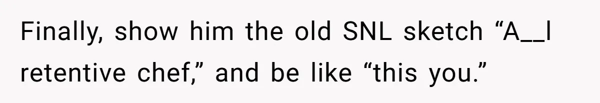 Fiancé Won't Let Her Make Coffee Without Following His Rules, How She Finally Got Fed Up Finally, show him the old SNL sketch “A__l retentive chef,” and be like “this you.”