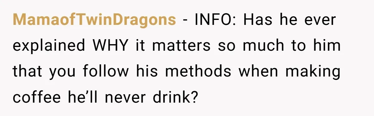 Fiancé Won't Let Her Make Coffee Without Following His Rules, How She Finally Got Fed Up MamaofTwinDragons − INFO: Has he ever explained WHY it matters so much to him that you follow his methods when making coffee he’ll never drink?