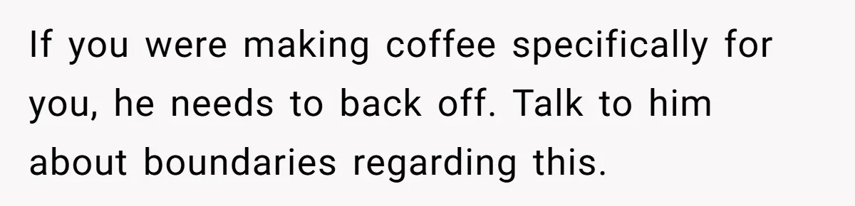 Fiancé Won't Let Her Make Coffee Without Following His Rules, How She Finally Got Fed Up If you were making coffee specifically for you, he needs to back off. Talk to him about boundaries regarding this.