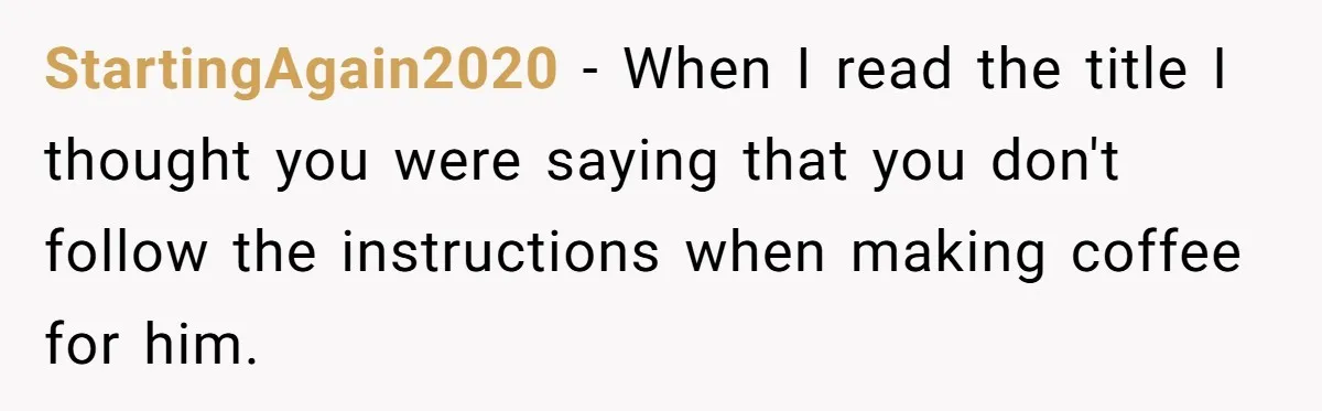 Fiancé Won't Let Her Make Coffee Without Following His Rules, How She Finally Got Fed Up StartingAgain2020 − When I read the title I thought you were saying that you don't follow the instructions when making coffee for him.