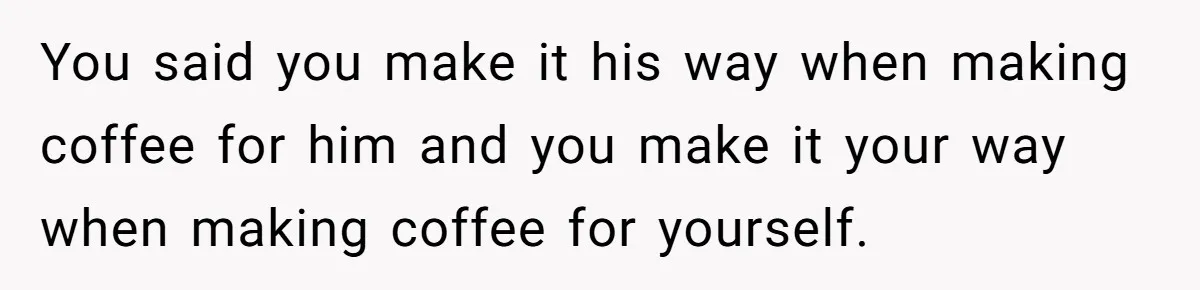 Fiancé Won't Let Her Make Coffee Without Following His Rules, How She Finally Got Fed Up You said you make it his way when making coffee for him and you make it your way when making coffee for yourself.