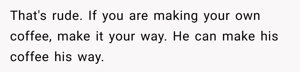 Fiancé Won't Let Her Make Coffee Without Following His Rules, How She Finally Got Fed Up That's rude. If you are making your own coffee, make it your way. He can make his coffee his way.