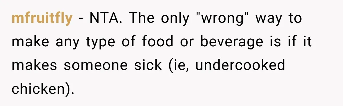 Fiancé Won't Let Her Make Coffee Without Following His Rules, How She Finally Got Fed Up mfruitfly − NTA. The only "wrong" way to make any type of food or beverage is if it makes someone sick (ie, undercooked chicken).