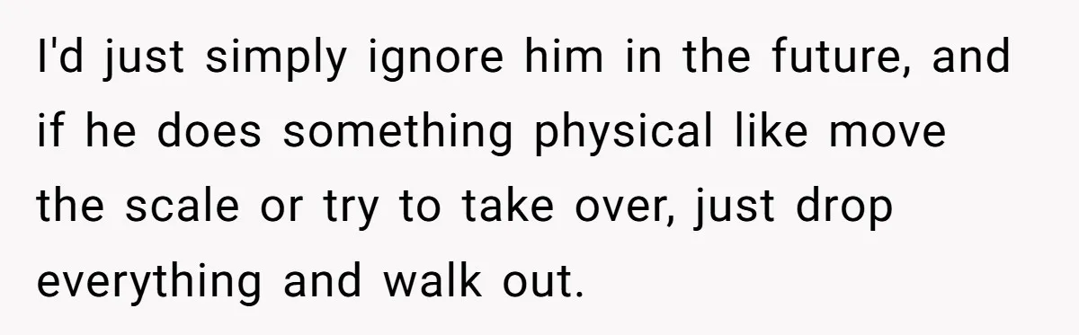 Fiancé Won't Let Her Make Coffee Without Following His Rules, How She Finally Got Fed Up I'd just simply ignore him in the future, and if he does something physical like move the scale or try to take over, just drop everything and walk out.