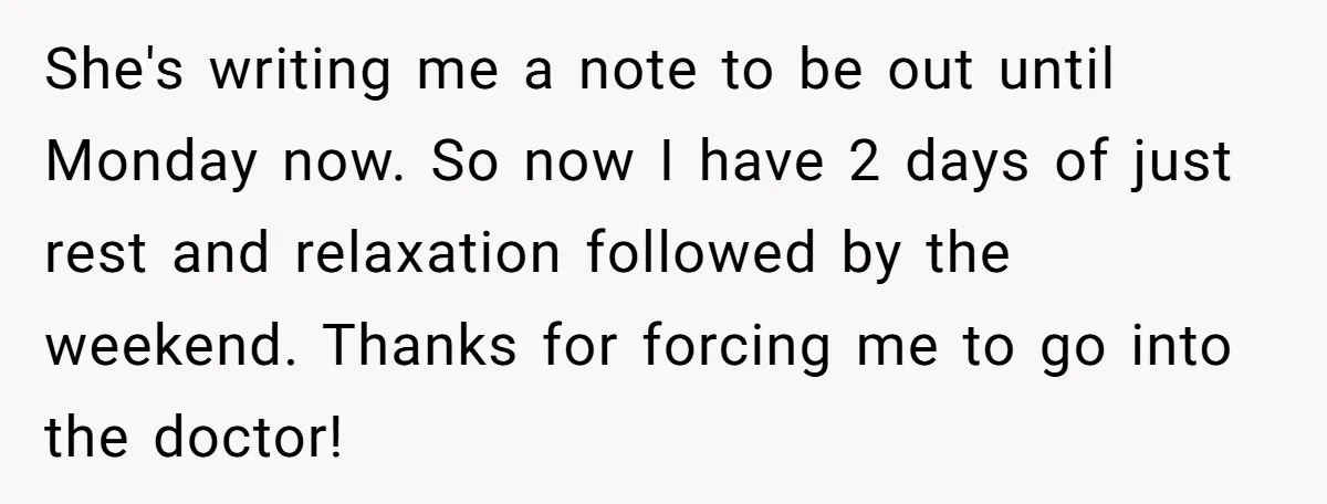 Boss Forces Dying-Of-Food-Poisoning Employee To Get Doctor’s Note, Ends Up Giving Him A Free Week Off She's writing me a note to be out until Monday now. So now I have 2 days of just rest and relaxation followed by the weekend. Thanks for forcing me...
