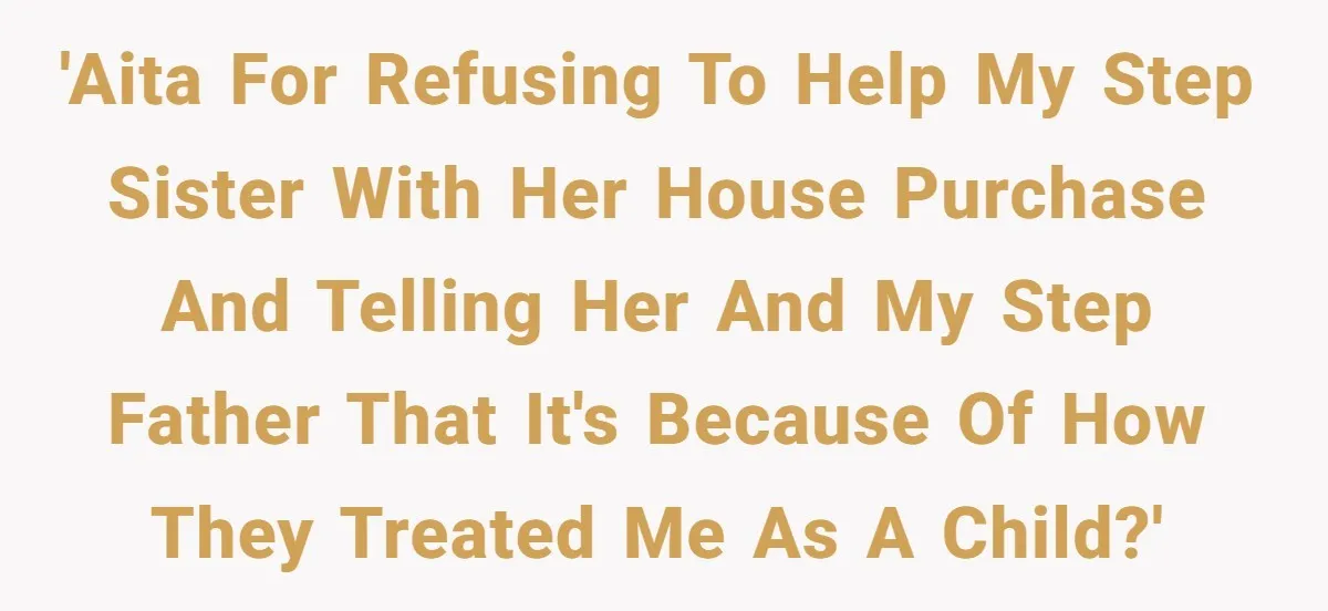 Stepdaughter Wants Help Buying a £500k Home - But Her Stepsister Refuses After Remembering the Past 'AITA for refusing to help my step sister with her house purchase and telling her and my step father that it's because of how they treated me as a child?'