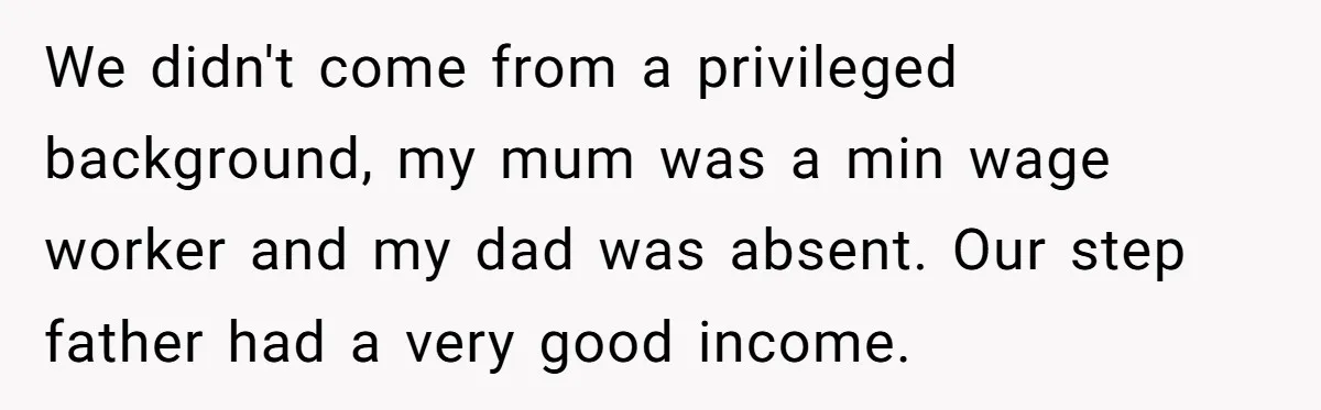 Stepdaughter Wants Help Buying a £500k Home - But Her Stepsister Refuses After Remembering the Past We didn't come from a privileged background, my mum was a min wage worker and my dad was absent. Our step father had a very good income.