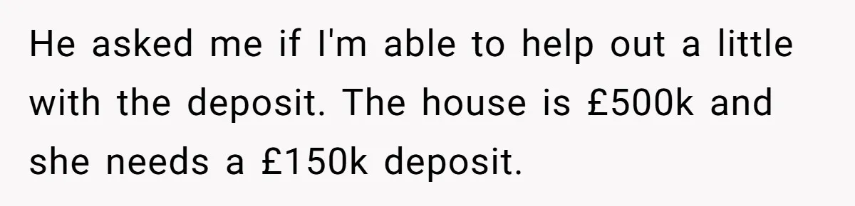 Stepdaughter Wants Help Buying a £500k Home - But Her Stepsister Refuses After Remembering the Past He asked me if I'm able to help out a little with the deposit. The house is £500k and she needs a £150k deposit.